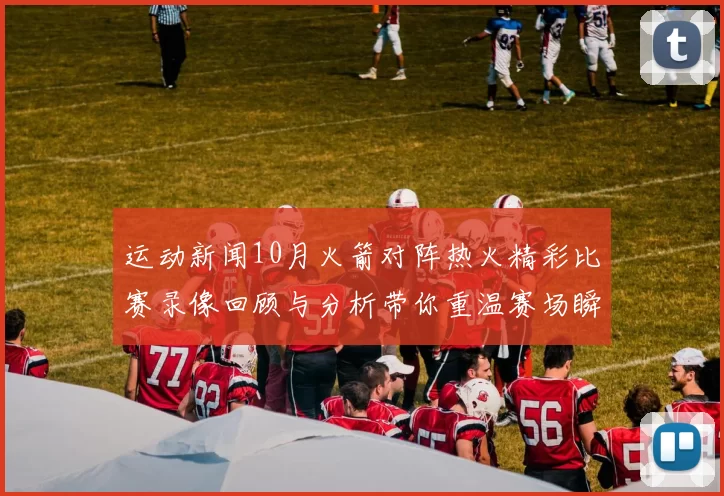 运动新闻10月火箭对阵热火精彩比赛录像回顾与分析带你重温赛场瞬间