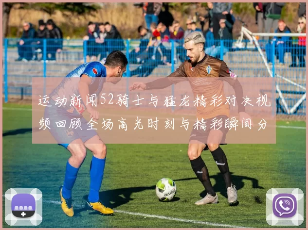 运动新闻52骑士与猛龙精彩对决视频回顾全场高光时刻与精彩瞬间分析