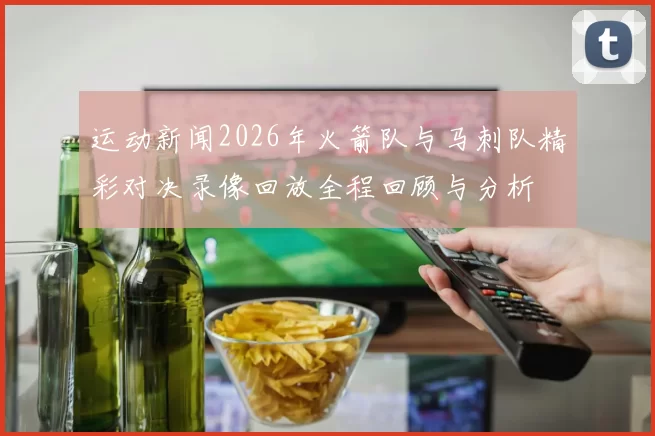 运动新闻2026年火箭队与马刺队精彩对决录像回放全程回顾与分析