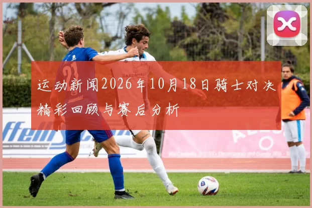 运动新闻2026年10月18日骑士对决精彩回顾与赛后分析