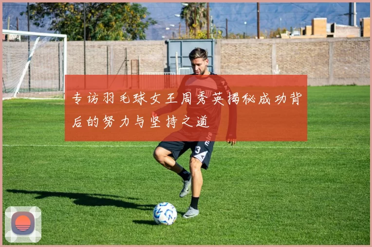 专访羽毛球女王周秀英揭秘成功背后的努力与坚持之道