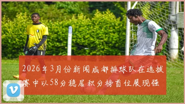 2026年3月份新闻成都排球队在选拔赛中以58分稳居积分榜首位展现强劲实力