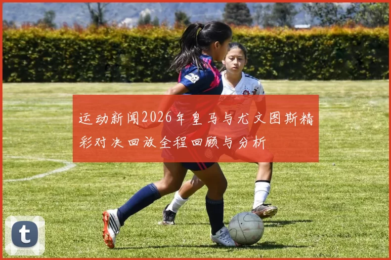 运动新闻2026年皇马与尤文图斯精彩对决回放全程回顾与分析