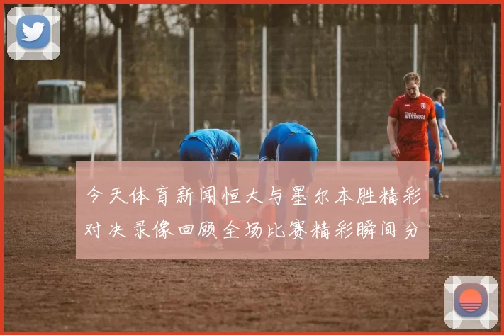 今天体育新闻恒大与墨尔本胜精彩对决录像回顾全场比赛精彩瞬间分析
